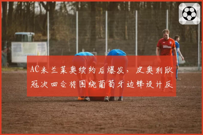 AC米兰莱奥续约后爆发,皮奥利欧冠次回合将围绕葡萄牙边锋设计反击战术
