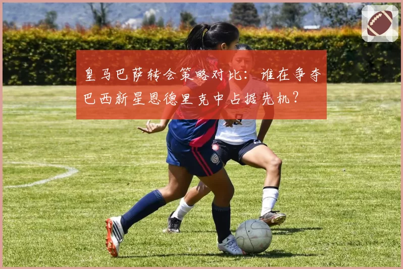 皇马巴萨转会策略对比：谁在争夺巴西新星恩德里克中占据先机？
