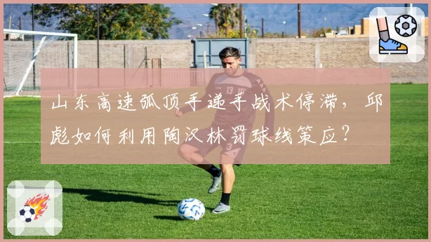 山东高速弧顶手递手战术停滞，邱彪如何利用陶汉林罚球线策应？