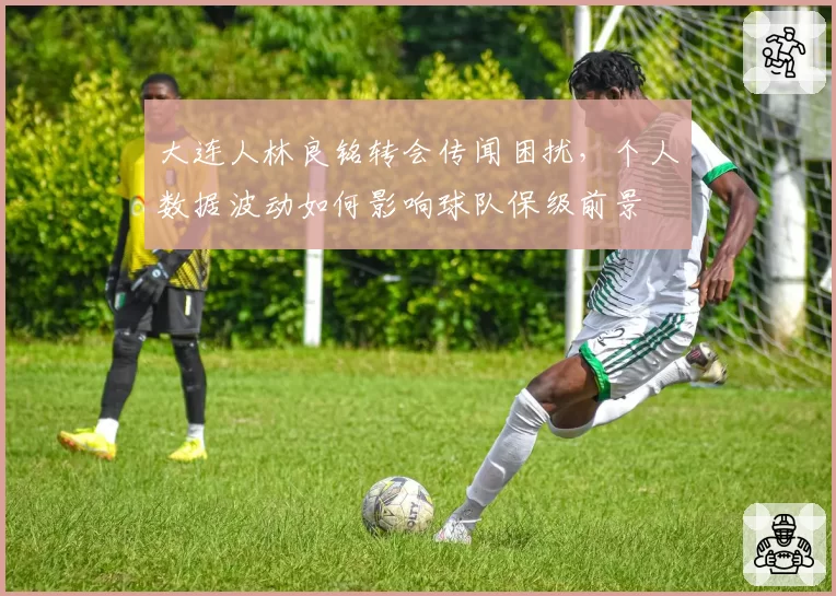 大连人林良铭转会传闻困扰，个人数据波动如何影响球队保级前景