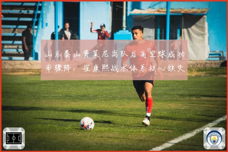 山东泰山费莱尼离队后高空球成功率骤降，崔康熙战术体系核心缺失