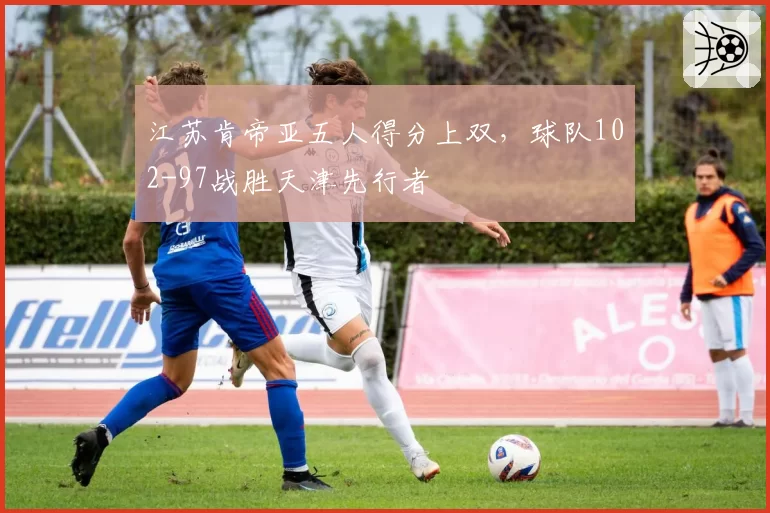 江苏肯帝亚五人得分上双，球队102-97战胜天津先行者