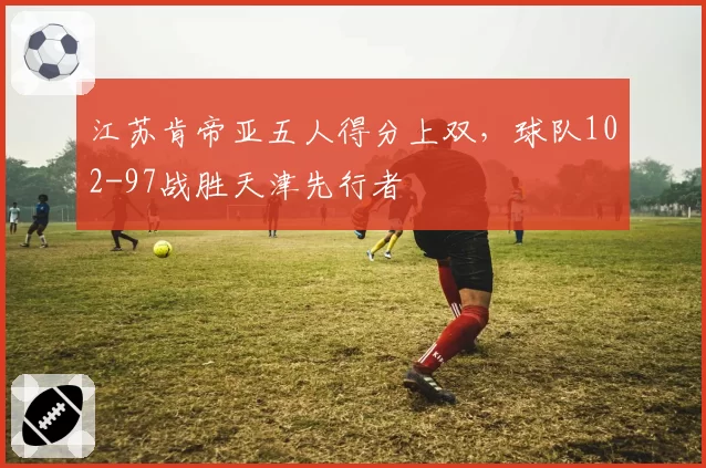 江苏肯帝亚五人得分上双，球队102-97战胜天津先行者