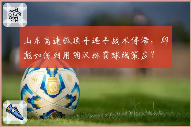 山东高速弧顶手递手战术停滞，邱彪如何利用陶汉林罚球线策应？
