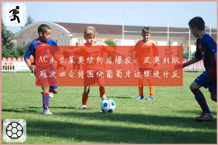 AC米兰莱奥续约后爆发，皮奥利欧冠次回合将围绕葡萄牙边锋设计反击战术