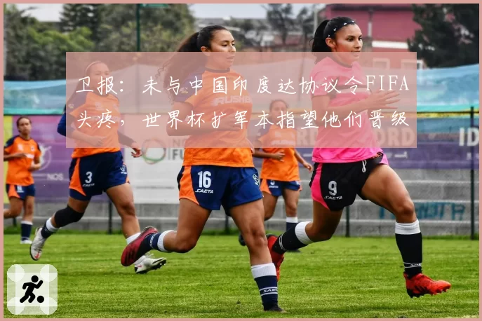 卫报：未与中国印度达协议令FIFA头疼，世界杯扩军本指望他们晋级