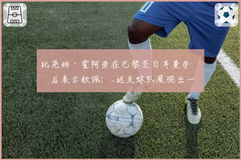 纪尧姆·霍阿劳在巴黎圣日耳曼夺冠后表示钦佩:_这支球队展现出一种沉稳的力量_
