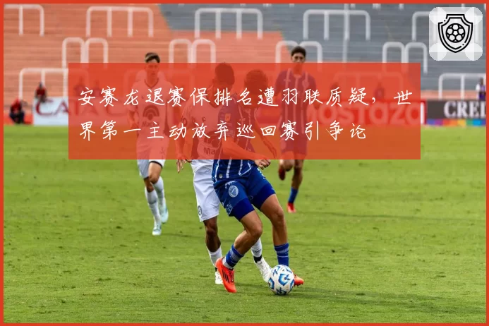 安赛龙退赛保排名遭羽联质疑，世界第一主动放弃巡回赛引争论