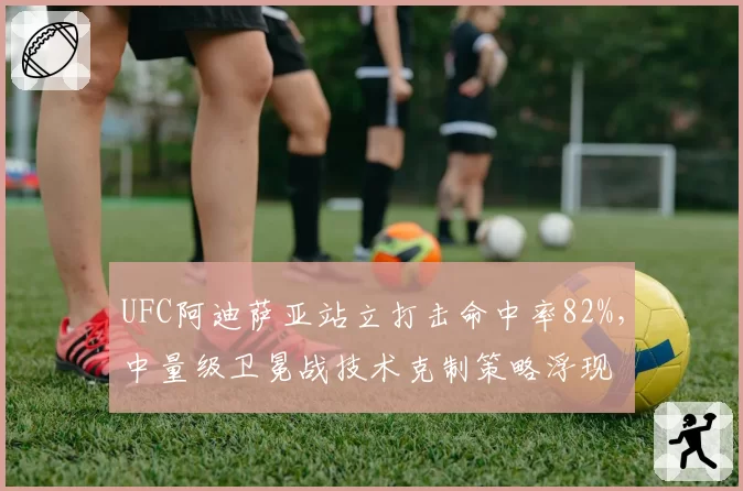 UFC阿迪萨亚站立打击命中率82%,中量级卫冕战技术克制策略浮现