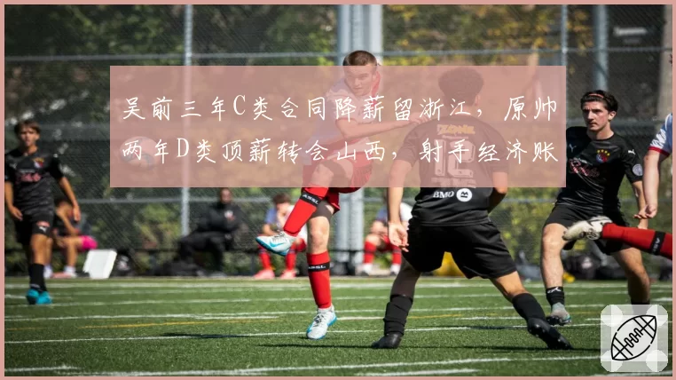 吴前三年C类合同降薪留浙江,原帅两年D类顶薪转会山西,射手经济账截然不同