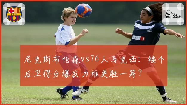 尼克斯布伦森vs76人马克西：矮个后卫得分爆发力谁更胜一筹？