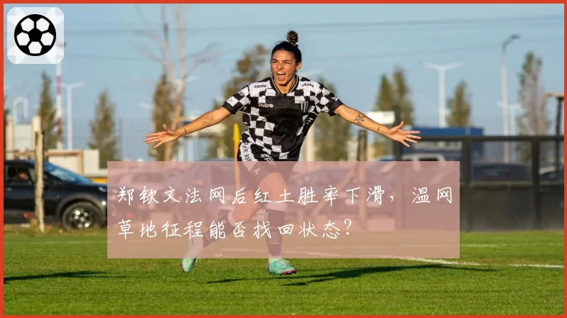 郑钦文法网后红土胜率下滑,温网草地征程能否找回状态?