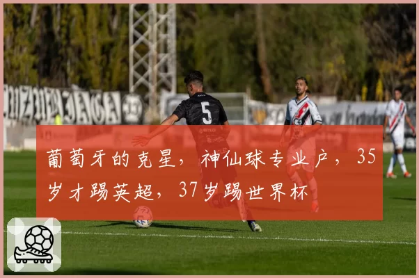 葡萄牙的克星,神仙球专业户,35岁才踢英超,37岁踢世界杯