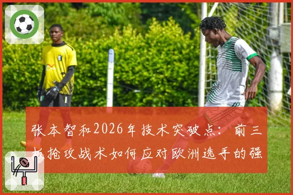 张本智和2026年技术突破点：前三板抢攻战术如何应对欧洲选手的强力弧圈