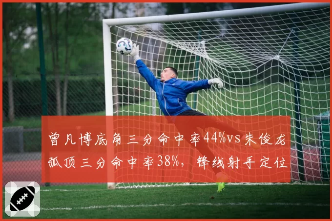 曾凡博底角三分命中率44%vs朱俊龙弧顶三分命中率38%,锋线射手定位差异