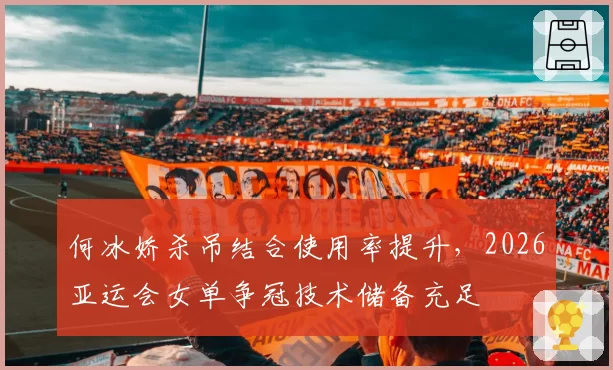 何冰娇杀吊结合使用率提升，2026亚运会女单争冠技术储备充足