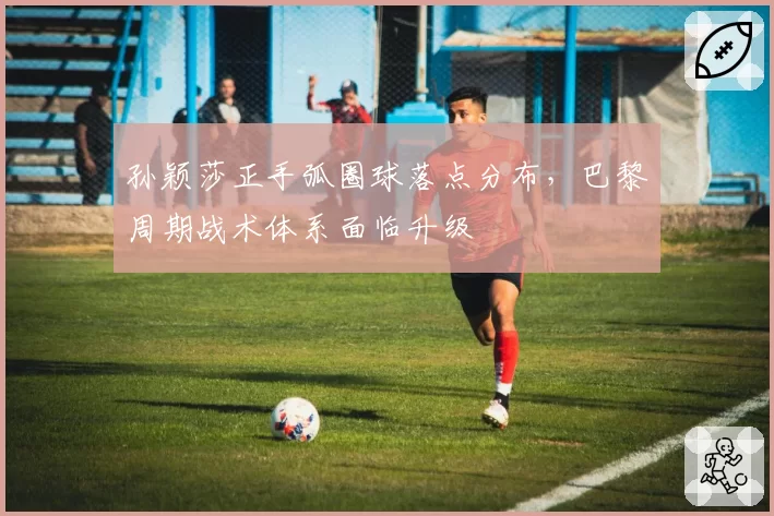 孙颖莎正手弧圈球落点分布，巴黎周期战术体系面临升级