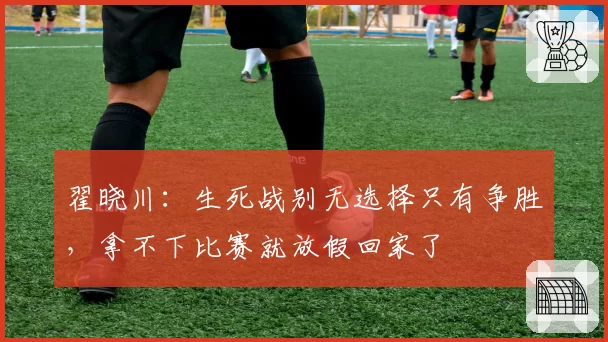 翟晓川：生死战别无选择只有争胜，拿不下比赛就放假回家了