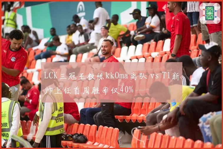 LCK三冠王教练kkOma离队 vs T1新帅上任首周胜率仅40%