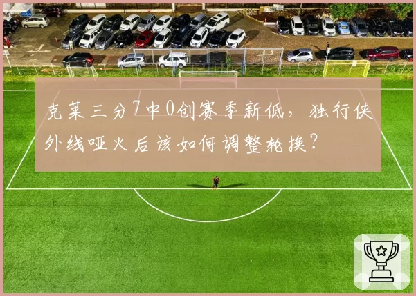 克莱三分7中0创赛季新低,独行侠外线哑火后该如何调整轮换?