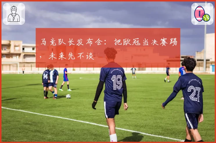 马竞队长发布会:把欧冠当决赛踢,未来先不谈
