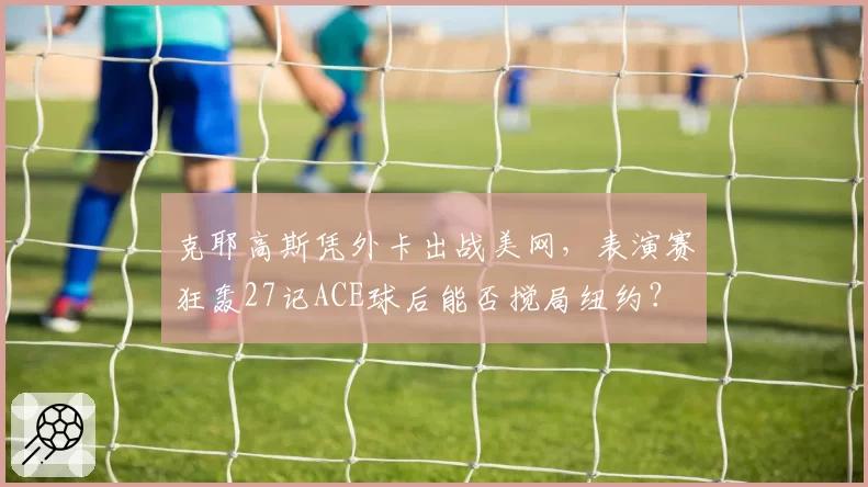 克耶高斯凭外卡出战美网，表演赛狂轰27记ACE球后能否搅局纽约？