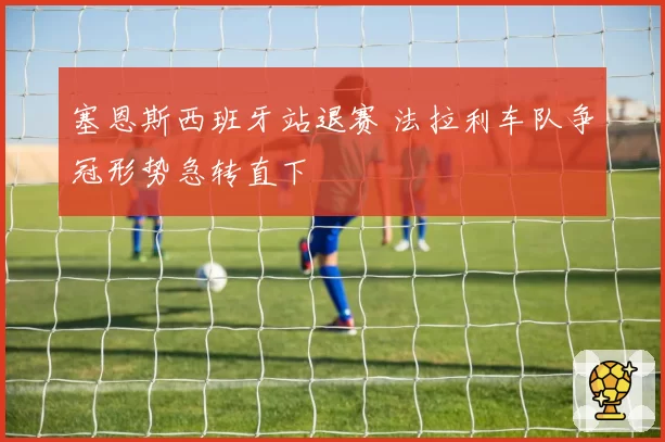 塞恩斯西班牙站退赛 法拉利车队争冠形势急转直下