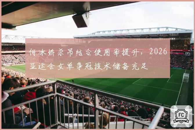 何冰娇杀吊结合使用率提升，2026亚运会女单争冠技术储备充足