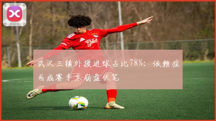 武汉三镇外援进球占比78%：依赖症或成赛季末崩盘伏笔