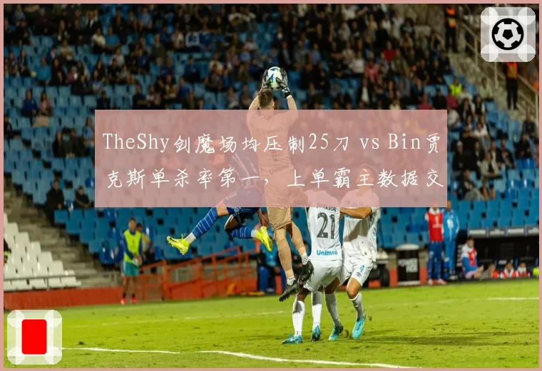 TheShy剑魔场均压制25刀 vs Bin贾克斯单杀率第一,上单霸主数据交锋