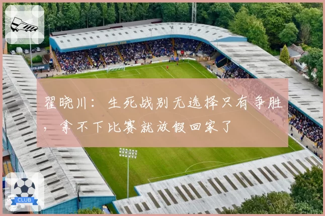 翟晓川：生死战别无选择只有争胜，拿不下比赛就放假回家了