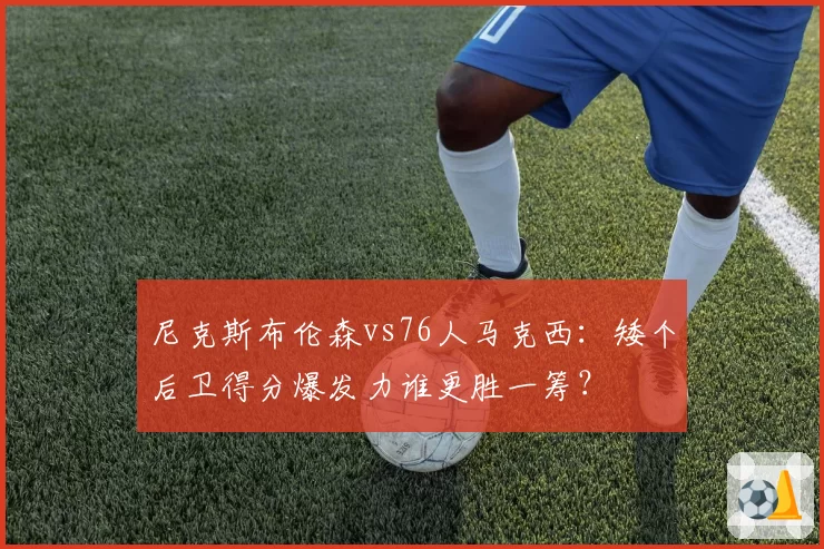尼克斯布伦森vs76人马克西：矮个后卫得分爆发力谁更胜一筹？
