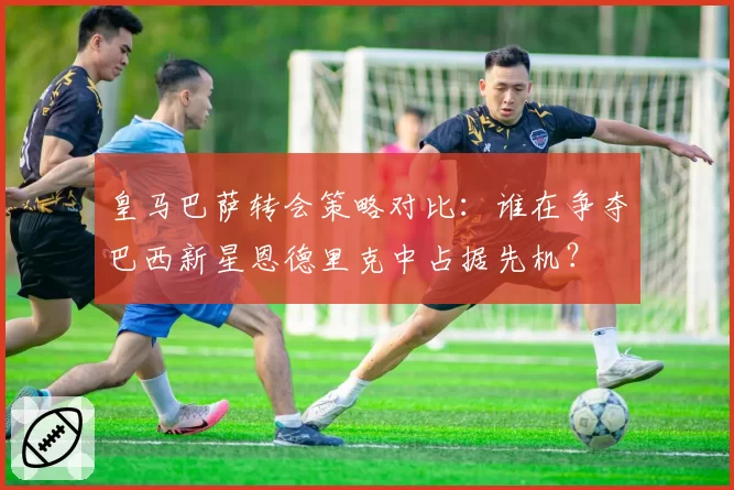 皇马巴萨转会策略对比：谁在争夺巴西新星恩德里克中占据先机？