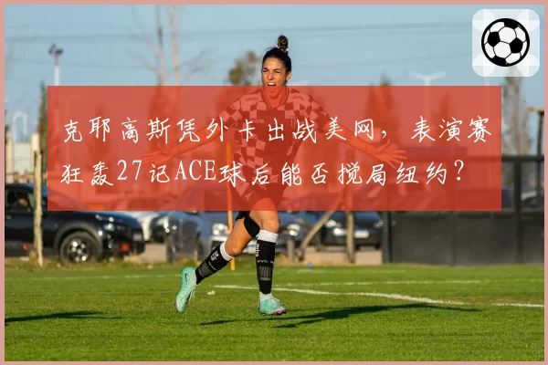 克耶高斯凭外卡出战美网，表演赛狂轰27记ACE球后能否搅局纽约？