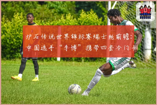 炉石传说世界锦标赛瑞士轮前瞻：中国选手“李博”携带四套冷门卡组