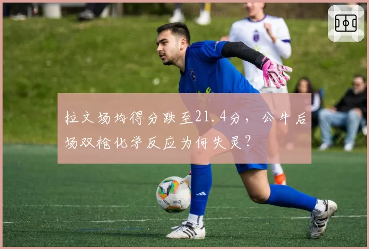 拉文场均得分跌至21.4分，公牛后场双枪化学反应为何失灵？