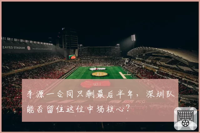 李源一合同只剩最后半年,深圳队能否留住这位中场核心?