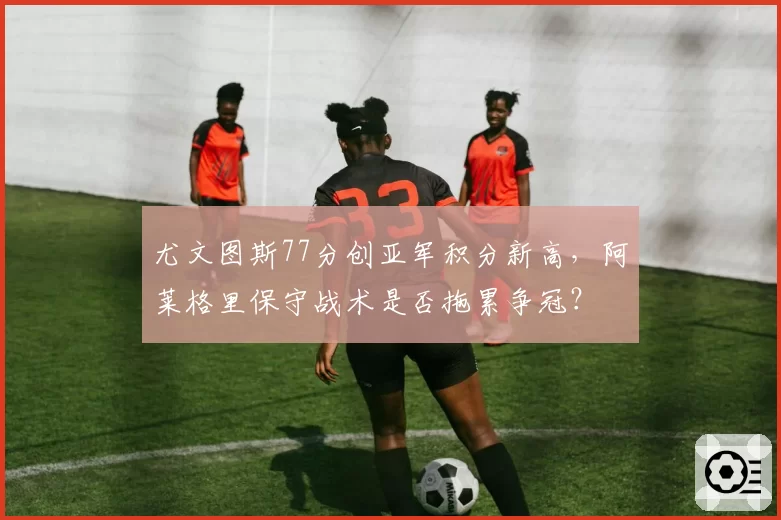 尤文图斯77分创亚军积分新高，阿莱格里保守战术是否拖累争冠？