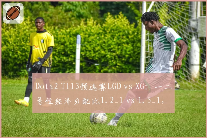 Dota2 TI13预选赛LGD vs XG：一二号位经济分配比1.2_1 vs 1.5_1，战术思路迥异