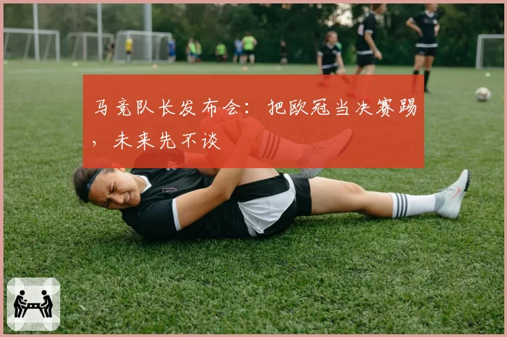 马竞队长发布会:把欧冠当决赛踢,未来先不谈