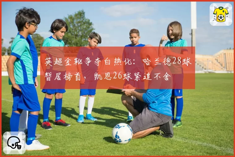 英超金靴争夺白热化:哈兰德28球暂居榜首,凯恩26球紧追不舍
