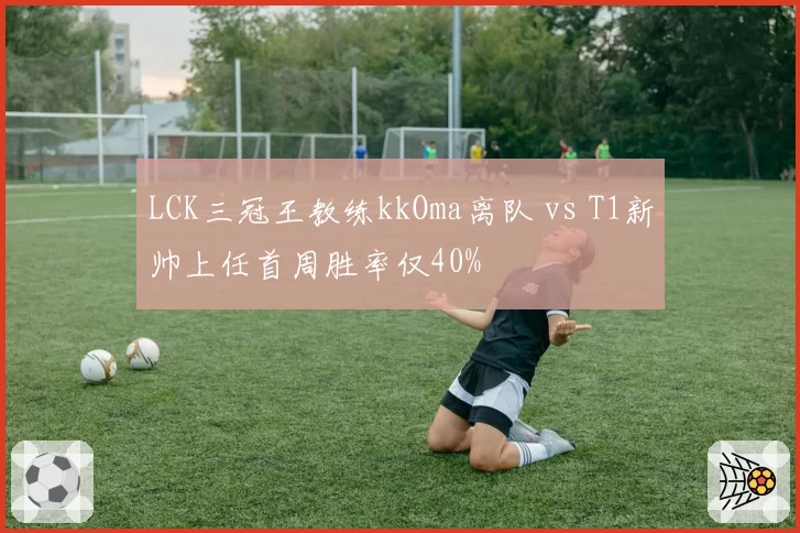 LCK三冠王教练kkOma离队 vs T1新帅上任首周胜率仅40%