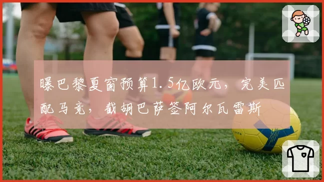 曝巴黎夏窗预算1.5亿欧元,完美匹配马竞,截胡巴萨签阿尔瓦雷斯