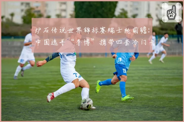 炉石传说世界锦标赛瑞士轮前瞻：中国选手“李博”携带四套冷门卡组